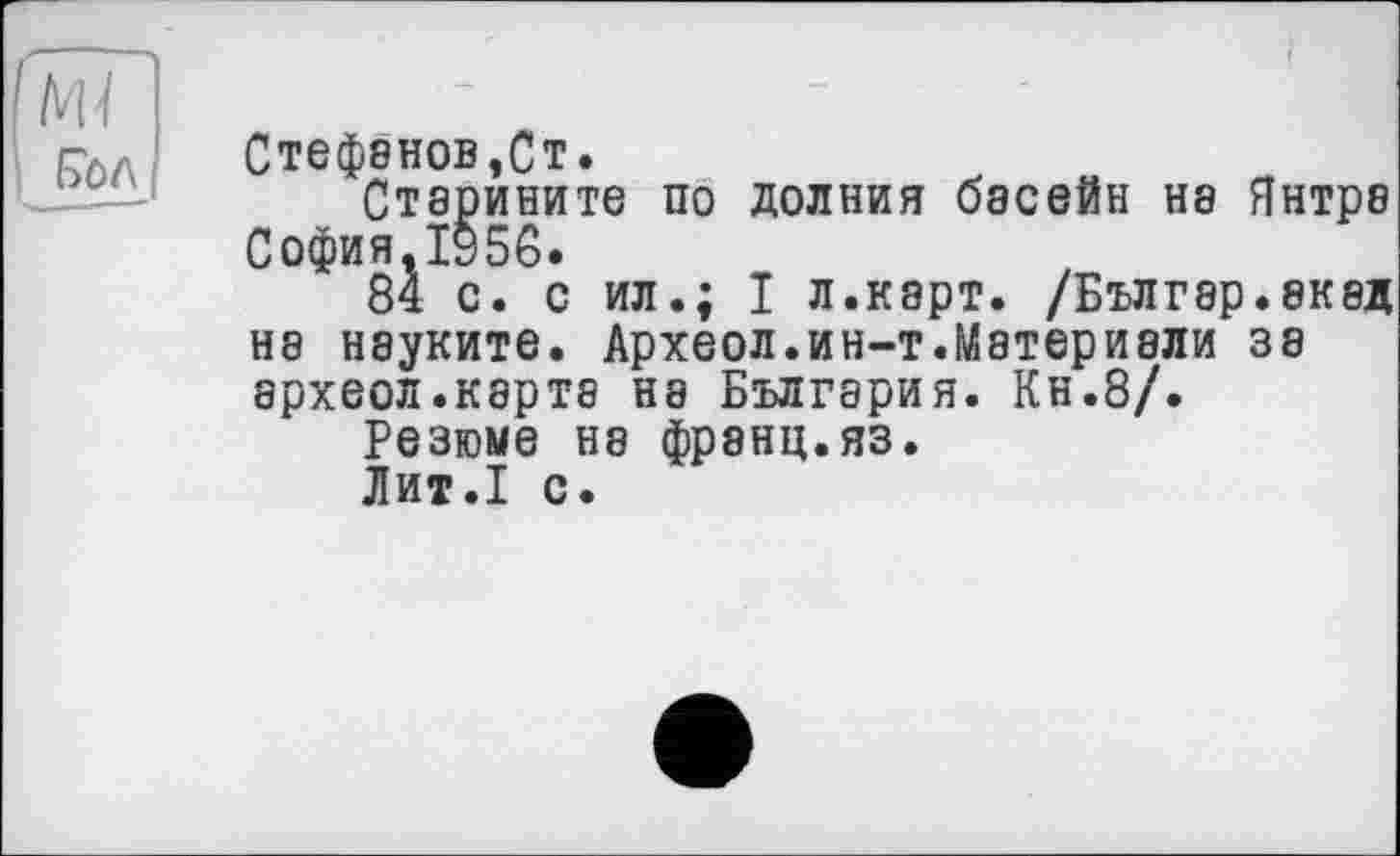 ﻿NU
Стефенов,Ст.
Старините по долния басейн на Янтра София.1§5С.
84 с. с ил.; I л.карт. /Бългэр.акад на науките. Археол.ин-т.Материвли за археол.карте на България. Кн.8/.
Резюме на франц.яз.
Лит.1 с.